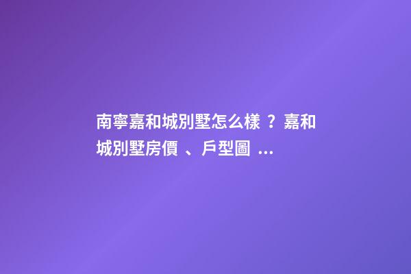 南寧嘉和城別墅怎么樣？嘉和城別墅房價、戶型圖、周邊配套樓盤分析